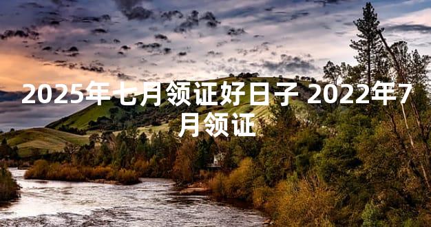2025年七月领证好日子 2022年7月领证